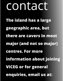 contact The island has a large geographic area, but there are cavers in most major (and not so major) centres. For more information about joining VICEG or for general enquiries, email us at: